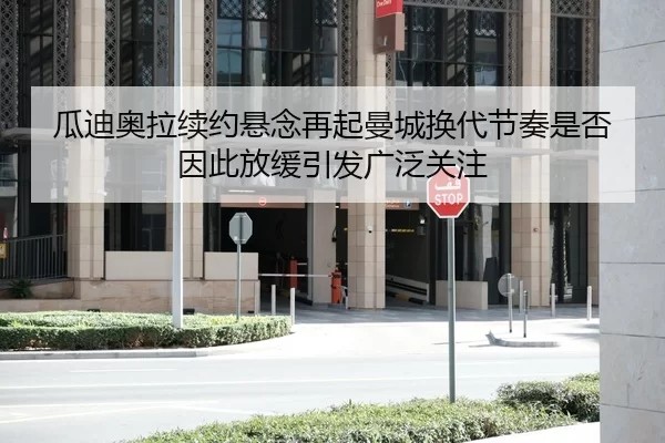瓜迪奥拉续约悬念再起曼城换代节奏是否因此放缓引发广泛关注