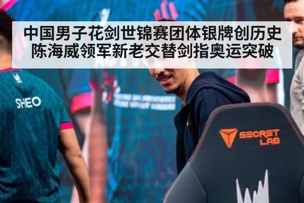 中国男子花剑世锦赛团体银牌创历史陈海威领军新老交替剑指奥运突破