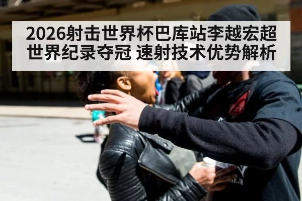 2026射击世界杯巴库站李越宏超世界纪录夺冠 速射技术优势解析