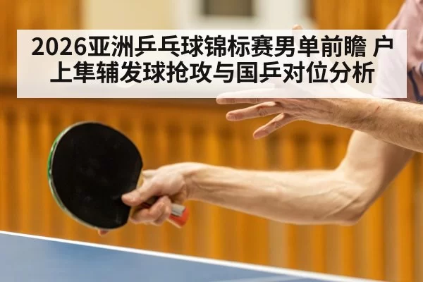 2026亚洲乒乓球锦标赛男单前瞻 户上隼辅发球抢攻与国乒对位分析